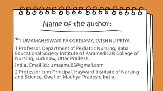 Name of the author:
*1 UMAMAHESWARI PAKKIRISAMY, 2VISHNU PRIYA
1 Professor, Department of Pediatric Nursing, Baba
Educational Society Institute of Paramedicals College of
Nursing, Lucknow, Uttar Pradesh,
India. Email Id.: umaamu05@gmail.com
2 Professor cum Principal, Hayward Institute of Nursing
and Science, Gwalior, Madhya Pradesh, India.
 