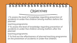 Objectives
 To assess the level of knowledge regarding prevention of
accidents in under-five children among mothers before the
planned
teaching programme.
 To assess the level of knowledge regarding prevention of
accidents in under-five children among mothers after the
planned
teaching programme.
 To find out the effectiveness of planned teaching programme
on the prevention of accidents in under-five children.
 