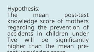 Hypothesis:
The mean post-test
knowledge score of mothers
regarding the prevention of
accidents in children under
five will be significantly
higher than the mean pre-
 