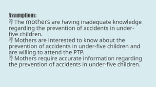 Assumptions:
The
 mothers are having inadequate knowledge
regarding the prevention of accidents in under-
five children.
Mothers are interested to know about the

prevention of accidents in under-five children and
are willing to attend the PTP.
Mothers require accurate information regarding

the prevention of accidents in under-five children.
 