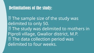 Delimitations of the study:
 The sample size of the study was
delimited to only 50.
 The study was delimited to mothers in
Piproli village, Gwalior district, M.P.
 The data collection period was
delimited to four weeks.
 