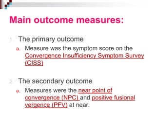 Main outcome measures:
1. The primary outcome
a. Measure was the symptom score on the
Convergence Insufficiency Symptom Survey
(CISS)
2. The secondary outcome
a. Measures were the near point of
convergence (NPC) and positive fusional
vergence (PFV) at near.
 
