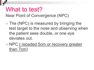 What to test?
Near Point of Convergence (NPC)
 The (NPC) is measured by bringing the
test target to the nose and observing when
the patient sees double, or one eye
deviates out.
 NPC ( receded 5cm or recovery greater
than 7cm)
 