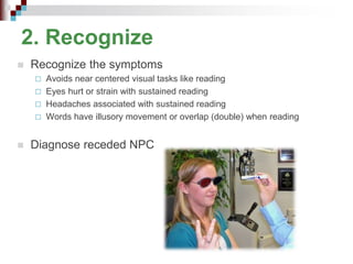 2. Recognize
 Recognize the symptoms
 Avoids near centered visual tasks like reading
 Eyes hurt or strain with sustained reading
 Headaches associated with sustained reading
 Words have illusory movement or overlap (double) when reading
 Diagnose receded NPC
 