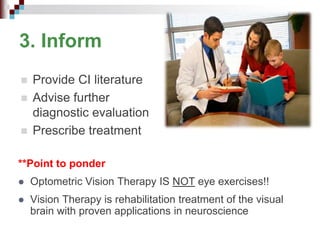 3. Inform
 Provide CI literature
 Advise further
diagnostic evaluation
 Prescribe treatment
**Point to ponder
 Optometric Vision Therapy IS NOT eye exercises!!
 Vision Therapy is rehabilitation treatment of the visual
brain with proven applications in neuroscience
 