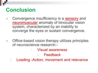 Conclusion
 Convergence insufficiency is a sensory and
neuromuscular anomaly of binocular vision
system, characterized by an inability to
converge the eyes or sustain convergence.
 Office-based vision therapy utilizes principles
of neuroscience research:-
1. Visual awareness
2. Feedback
3. Loading -Action, movement and relevance
 