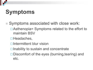 Symptoms
 Symptoms associated with close work:
Asthenopia= Symptoms related to the effort to
maintain BSV
Headaches,
Intermittent blur vision
Inability to sustain and concentrate
Discomfort of the eyes (burning,tearing) and
etc.
 