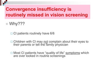 Convergence insufficiency is
routinely missed in vision screening
 Why???
 CI patients routinely have 6/6
 Children with CI may not complain about their eyes to
their parents or tell the family physician
 Most CI patients have “quality of life” symptoms which
are over looked in routine screenings
 