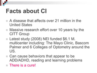 Facts about CI
 A disease that affects over 21 million in the
United States
 Massive research effort over 10 years by the
CITT Group
 Latest study (2008) NEI funded $6.1 M.
multicenter including: The Mayo Clinic, Bascom
Palmer and 6 Colleges of Optometry around the
US.
 Can cause behaviors that appear to be
ADD/ADHD, reading and learning problems
 There is a cure!
 
