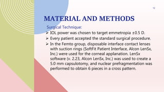 MATERIAL AND METHODS
Surgical Technique:
 IOL power was chosen to target emmetropia ±0.5 D.
 Every patient accepted the standard surgical procedure.
 In the Femto group, disposable interface contact lenses
with suction rings (SoftFit Patient Interface, Alcon LenSx,
Inc.) were used for the corneal applanation. LenSx
software (v. 2.23, Alcon LenSx, Inc.) was used to create a
5.0 mm capsulotomy, and nuclear prefragmentation was
performed to obtain 6 pieces in a cross pattern.
12
 