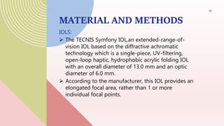 MATERIAL AND METHODS
IOLS:
 The TECNIS Symfony IOL,an extended-range-of-
vision IOL based on the diffractive achromatic
technology which is a single-piece, UV-filtering,
open-loop haptic, hydrophobic acrylic folding IOL
with an overall diameter of 13.0 mm and an optic
diameter of 6.0 mm.
 According to the manufacturer, this IOL provides an
elongated focal area, rather than 1 or more
individual focal points.
15
 