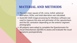 MATERIAL AND METHODS
 The root mean square of tilt, coma, trefoil, spherical
aberration, HOAs, and total aberration was calculated.
 AutoCAD 2020 image processing for Windows software was
used to measure the area and perimeter of the capsulorhexis
and the IOL centration depending on the anterior segment
photography
 All patients were asked to complete the Questionnaire for
Visual Disturbances (QUVID) to assess and evaluate the visual
symptoms postoperatively.
19
 