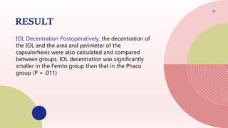 RESULT
IOL Decentration Postoperatively, the decentration of
the IOL and the area and perimeter of the
capsulorhexis were also calculated and compared
between groups. IOL decentration was significantly
smaller in the Femto group than that in the Phaco
group (P = .011)
23
 