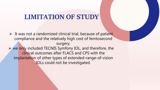 LIMITATION OF STUDY
 It was not a randomized clinical trial, because of patient
compliance and the relatively high cost of femtosecond
surgery.
 we only included TECNIS Symfony IOL, and therefore, the
clinical outcomes after FLACS and CPS with the
implantation of other types of extended-range-of-vision
IOLs could not be investigated.
36
 