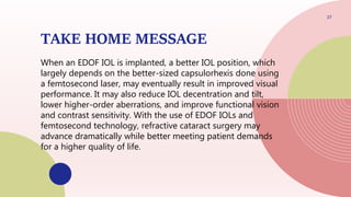 TAKE HOME MESSAGE
When an EDOF IOL is implanted, a better IOL position, which
largely depends on the better-sized capsulorhexis done using
a femtosecond laser, may eventually result in improved visual
performance. It may also reduce IOL decentration and tilt,
lower higher-order aberrations, and improve functional vision
and contrast sensitivity. With the use of EDOF IOLs and
femtosecond technology, refractive cataract surgery may
advance dramatically while better meeting patient demands
for a higher quality of life.
37
 