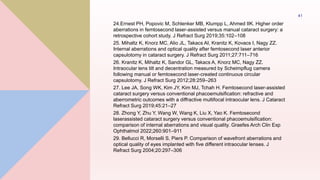 24.Ernest PH, Popovic M, Schlenker MB, Klumpp L, Ahmed IIK. Higher order
aberrations in femtosecond laser-assisted versus manual cataract surgery: a
retrospective cohort study. J Refract Surg 2019;35:102–108
25. Mihaltz K, Knorz MC, Alio JL, Takacs AI, Kranitz K, Kovacs I, Nagy ZZ.
Internal aberrations and optical quality after femtosecond laser anterior
capsulotomy in cataract surgery. J Refract Surg 2011;27:711–716
26. Kranitz K, Mihaltz K, Sandor GL, Takacs A, Knorz MC, Nagy ZZ.
Intraocular lens tilt and decentration measured by Scheimpflug camera
following manual or femtosecond laser-created continuous circular
capsulotomy. J Refract Surg 2012;28:259–263
27. Lee JA, Song WK, Kim JY, Kim MJ, Tchah H. Femtosecond laser-assisted
cataract surgery versus conventional phacoemulsification: refractive and
aberrometric outcomes with a diffractive multifocal intraocular lens. J Cataract
Refract Surg 2019;45:21–27
28. Zhong Y, Zhu Y, Wang W, Wang K, Liu X, Yao K. Femtosecond
laserassisted cataract surgery versus conventional phacoemulsification:
comparison of internal aberrations and visual quality. Graefes Arch Clin Exp
Ophthalmol 2022;260:901–911
29. Bellucci R, Morselli S, Piers P. Comparison of wavefront aberrations and
optical quality of eyes implanted with five different intraocular lenses. J
Refract Surg 2004;20:297–306
41
 