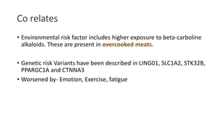 Co relates
• Environmental risk factor includes higher exposure to beta-carboline
alkaloids. These are present in overcooked meats.
• Genetic risk Variants have been described in LING01, SLC1A2, STK32B,
PPARGC1A and CTNNA3
• Worsened by- Emotion, Exercise, fatigue
 