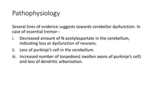 Pathophysiology
Several lines of evidence suggests towards cerebellar dysfunction. In
case of essential tremor--
i. Decreased amount of N-acetylaspartate in the cerebellum,
indicating loss or dysfunction of neurons.
ii. Loss of purkinje’s cell in the cerebellum.
iii. Increased number of torpedoes( swollen axons of purkinje’s cell)
and loss of dendritic arborization.
 
