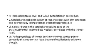 • iv. Increased LING01 level and GABA dysfunction in cerebellum.
• v. Cerebellar metabolism is high at rest, increases with arm extension
and decreases by taking ethanol( ethanol suppresses ET)
• vi. Cellular burst in the cerebellar receiving zone of the
thalamus(Ventral Intermediate Nucleus) correlates with the tremor
itself.
• vii. Pathophysiology of tremor certainly involves cortico-ponto-
cerebello-thalamo-cortical loop. Source of oscillation is unknown
though.
 