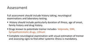 Assessment
Full assessment should include history taking, neurological
examinations and laboratory testing.
 History should include particularly duration of illness, age of onset,
family history and drug history.
 Drugs known to potentiate tremor includes- Valproate, SSRI,
Sympathomimetic drugs, Lithium
 Complete neurological examination with visual estimation of tremor
and assessing signs to find other systemic illness is mandatory.
 
