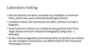 Laboratory testing
• Routine lab tests are done to exclude any metabolic or hormonal
illness which may cause enhanced physiological tremor.
• Complete History and examination are often sufficient to make a
diagnosis.
• Early Parkinson’s disease can reliably be distinguished from ET by
single photon-emission computed tomography using tracer 123I-
Ioflupane.
• Surface electromyography and accelerometry can be done to evaluate
muscle activation characteristic and differentiate ET from Enhanced
Physiological Tremor.
 