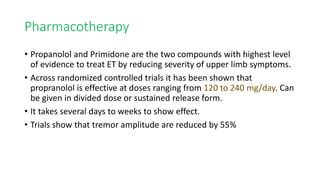 Pharmacotherapy
• Propanolol and Primidone are the two compounds with highest level
of evidence to treat ET by reducing severity of upper limb symptoms.
• Across randomized controlled trials it has been shown that
propranolol is effective at doses ranging from 120 to 240 mg/day. Can
be given in divided dose or sustained release form.
• It takes several days to weeks to show effect.
• Trials show that tremor amplitude are reduced by 55%
 