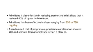 • Primidone is also effective in reducing tremor and trials show that it
reduced 60% of upper limb tremors.
• Primidone has been effective in doses ranging from 250 to 750
mg/day.
• A randomized trial of propranolol-primidone combination showed
70% reduction in tremor amplitude versus a placebo.
 
