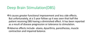 Deep Brain Stimulation(DBS)
It causes greater functional improvement and less side effects.
But unfortunately, at a 5 year follow up it was seen that half the
patient receiving DBS having a diminished effect. It has been reported
as a result of disease progression or tolerance to stimulation.
Adverse effects include- ataxia, dysarthria, paresthesias, muscle
contraction and impaired balance.
 