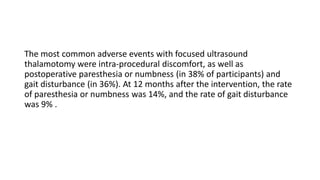 The most common adverse events with focused ultrasound
thalamotomy were intra-procedural discomfort, as well as
postoperative paresthesia or numbness (in 38% of participants) and
gait disturbance (in 36%). At 12 months after the intervention, the rate
of paresthesia or numbness was 14%, and the rate of gait disturbance
was 9% .
 