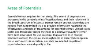 Areas of Potentials
Essential tremor requires further study. The extent of degenerative
processes in the cerebellum in affected patients and their relevance to
the broad spectrum of essential tremor remain unclear. More data are
needed from randomized trials to provide information regarding the
effectiveness and risks of treatments for essential tremor. Clinical rating
scales and transducer-based methods to objectively quantify tremor
have been developed for use in clinical trials as well as in routine
practice.However, the clinical meaningfulness of observed changes in
these instruments is uncertain, and data are needed on patient-
reported outcomes and quality of life.
 