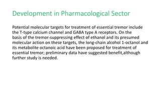 Development in Pharmacological Sector
Potential molecular targets for treatment of essential tremor include
the T-type calcium channel and GABA type A receptors. On the
basis of the tremor-suppressing effect of ethanol and its presumed
molecular action on these targets, the long-chain alcohol 1-octanol and
its metabolite octanoic acid have been proposed for treatment of
essential tremor; preliminary data have suggested benefit,although
further study is needed.
 