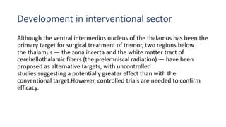 Development in interventional sector
Although the ventral intermedius nucleus of the thalamus has been the
primary target for surgical treatment of tremor, two regions below
the thalamus — the zona incerta and the white matter tract of
cerebellothalamic fibers (the prelemniscal radiation) — have been
proposed as alternative targets, with uncontrolled
studies suggesting a potentially greater effect than with the
conventional target.However, controlled trials are needed to confirm
efficacy.
 