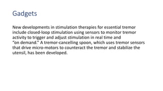 Gadgets
New developments in stimulation therapies for essential tremor
include closed-loop stimulation using sensors to monitor tremor
activity to trigger and adjust stimulation in real time and
“on demand.” A tremor-cancelling spoon, which uses tremor sensors
that drive micro-motors to counteract the tremor and stabilize the
utensil, has been developed.
 