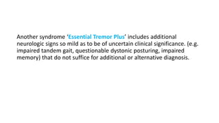 Another syndrome ‘Essential Tremor Plus’ includes additional
neurologic signs so mild as to be of uncertain clinical significance. (e.g.
impaired tandem gait, questionable dystonic posturing, impaired
memory) that do not suffice for additional or alternative diagnosis.
 