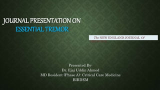 JOURNAL PRESENTATION ON
ESSENTIAL TREMOR
Presented By-
Dr. Ejaj Uddin Ahmed
MD Resident (Phase A)- Critical Care Medicine
BIRDEM
The NEW ENGLAND JOURNAL Of
MEDICINE
 
