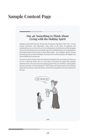 Sample Content Page
Day 48: Something to Think About
Living with the Holiday Spirit
95
Holidays around the festivals—Diwali, Eid, Christmas, Hanukkah, New Year—revolve
around merriment and celebrations. They usher in the spirit of happiness and
unfetteredjoyintoourlives.No,we’renottalkingaboutthediscountsandtheshopping
frenzytheretailstorestrickusintobelievingistherealdeal!Instead,we’retalkingabout
the undiscounted and true spirit of the holiday season - love, laughter, family, friends,
gratitude, giving to others, kindness. The more we live with this spirit, the happier and
more fulfilled our lives become.
Preserve the spirit of good cheer and celebrate throughout the year. Some activities you
can do to keep the season alive in your heart year-round are things like rejoicing
moments of joy with your close ones, playing games with your children, cracking jokes,
sharing memories, inviting friends etc. These things will keep the spirit of the holiday
seasonalivesothatyoumayfeelthelove,excitementandpositivityineverymomentof
the year.
Day 48: Something to Think About
Living with the Holiday Spirit
140
Holidays around the festivals—Diwali, Eid, Christmas, Hanukkah, New Year—revolve
around merriment and celebrations. They usher in the spirit of happiness and
unfetteredjoyintoourlives.No,we’renottalkingaboutthediscountsandtheshopping
frenzytheretailstorestrickusintobelievingistherealdeal!Instead,we’retalkingabout
the undiscounted and true spirit of the holiday season - love, laughter, family, friends,
gratitude, giving to others, kindness. The more we live with this spirit, the happier and
more fulfilled our lives become.
Preserve the spirit of good cheer and celebrate throughout the year. Some activities you
can do to keep the season alive in your heart year-round are things like rejoicing
moments of joy with your close ones, playing games with your children, cracking jokes,
sharing memories, inviting friends etc. These things will keep the spirit of the holiday
seasonalivesothatyoumayfeelthelove,excitementandpositivityineverymomentof
the year.
18
C
M
Y
CM
MY
CY
CMY
K
Initial pages New.pdf 21 26/07/21 3:19 PM
 