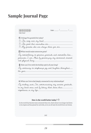 Sample Journal Page
96
Daily Mood
Date:
3 things I’m grateful for today?
What would make tomorrow great?
How can I live with the holiday spirit all year long?
What can I do to feel deeply connected in my relationships?
As the world has become more connected than ever, food culture is no longer tied down
to its origins and has spread far and wide, so we can all taste the world from our homes.
1
2
3
How is the world better today?
141
Daily Mood
Date:
3 things I’m grateful for today?
What would make tomorrow great?
How can I live with the holiday spirit all year long?
What can I do to feel deeply connected in my relationships?
As the world has become more connected than ever, food culture is no longer tied down
to its origins and has spread far and wide, so we can all taste the world from our homes.
1
2
3
How is the world better today?
The roof over my head
The food that nourishes me
My friends who are always there for me
By remembering to practice gratitude and remember how
fortunate I am. Also by prioritizing my emotional, mental
and physical being.
By continuing to emphasize joy and laughter throughout
the year.
By making sure I’m communicating my sincere gratitude
to my loved ones and by letting them know their
importance in my life.
19
C
M
Y
CM
MY
CY
CMY
K
Initial pages New.pdf 22 26/07/21 3:19 PM
 