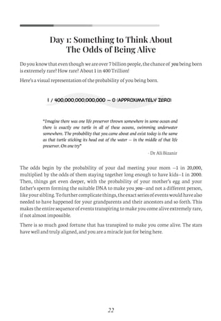 Doyouknowthateventhoughweareover7billionpeople,thechanceof youbeingborn
is extremely rare? How rare? About 1 in 400 Trillion!
Here’s a visual representation of the probability of you being born.
The odds begin by the probability of your dad meeting your mom —1 in 20,000,
multiplied by the odds of them staying together long enough to have kids—1 in 2000.
Then, things get even deeper, with the probability of your mother’s egg and your
father’s sperm forming the suitable DNA to make you you—and not a different person,
likeyoursibling.Tofurthercomplicatethings,theexactseriesofeventswouldhavealso
needed to have happened for your grandparents and their ancestors and so forth. This
makes the entire sequence of events transpiring to make you come alive extremely rare,
if not almost impossible.
There is so much good fortune that has transpired to make you come alive. The stars
have well and truly aligned, and you are a miracle just for being here.
22
Day 1: Something to Think About
The Odds of Being Alive
“Imagine there was one life preserver thrown somewhere in some ocean and
there is exactly one turtle in all of these oceans, swimming underwater
somewhere. The probability that you came about and exist today is the same
as that turtle sticking its head out of the water — in the middle of that life
preserver. On one try”
- Dr Ali Bizanir
C
M
Y
CM
MY
CY
CMY
K
Set 1 new.pdf 1 26/07/21 1:41 PM
 