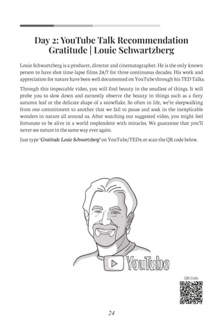 Day 2: YouTube Talk Recommendation
Gratitude | Louie Schwartzberg
Louie Schwartzberg is a producer, director and cinematographer. He is the only known
person to have shot time-lapse films 24/7 for three continuous decades. His work and
appreciation for nature have been well documented on YouTube through his TED Talks.
Through this impeccable video, you will find beauty in the smallest of things. It will
probe you to slow down and earnestly observe the beauty in things such as a fiery
autumn leaf or the delicate shape of a snowflake. So often in life, we’re sleepwalking
from one commitment to another that we fail to pause and soak in the inexplicable
wonders in nature all around us. After watching our suggested video, you might feel
fortunate to be alive in a world resplendent with miracles. We guarantee that you’ll
never see nature in the same way ever again.
Just type ‘Gratitude Louie Schwartzberg’ on YouTube/TEDx or scan the QR code below.
24
QR Code
C
M
Y
CM
MY
CY
CMY
K
Set 1 new.pdf 3 26/07/21 1:41 PM
 