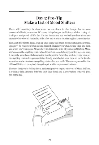 Day 3: Pro-Tip
Make a List of Mood Shifters
26
There will invariably be days when we are down in the dumps due to some
uncontrollable circumstances. Of course, things happen to all of us, and that is okay - it
is all part and parcel of life. But it’s also important not to dwell on these situations
because otherwise, it’s natural to milk a few bad minutes into feeling bad the entire day.
Wouldn’t it be nice to have a trick up your sleeve that could help you change your mood
instantly - to relax you when you’re stressed, energise you when you’re tired and calm
you when you’re anxious. All you have to do is make a list of your Mood Shifters. Mood
shifters could be anything that - when focused on - could change your feelings in a snap.
It might be some beautiful memories, family photos, future bucket list events, your pet
or anything that makes you reminisce fondly and cherish your time on earth. So take
some time and write down everything that makes you smile. Then, once your collection
of Mood Shifters is compiled, always keep it within easy access to refer to.
Thenexttimeyou’refeelingdown,headstraightovertoyourreservoirofMoodShifters.
It will only take a minute or two to shift your mood and allow yourself to have a great
rest of the day.
C
M
Y
CM
MY
CY
CMY
K
Set 1 new.pdf 5 26/07/21 1:41 PM
 