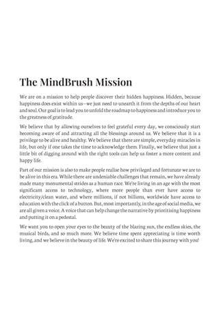 The MindBrush Mission
We are on a mission to help people discover their hidden happiness. Hidden, because
happiness does exist within us—we just need to unearth it from the depths of our heart
andsoul.Ourgoalistoleadyoutounfoldtheroadmaptohappinessandintroduceyouto
the greatness of gratitude.
We believe that by allowing ourselves to feel grateful every day, we consciously start
becoming aware of and attracting all the blessings around us. We believe that it is a
privilege to be alive and healthy. We believe that there are simple, everyday miracles in
life, but only if one takes the time to acknowledge them. Finally, we believe that just a
little bit of digging around with the right tools can help us foster a more content and
happy life.
Part of our mission is also to make people realise how privileged and fortunate we are to
be alive in this era. While there are undeniable challenges that remain, we have already
made many monumental strides as a human race. We're living in an age with the most
significant access to technology, where more people than ever have access to
electricity/clean water, and where millions, if not billions, worldwide have access to
educationwiththeclickofabutton.But,mostimportantly, intheageofsocialmedia,we
areallgivenavoice.Avoicethatcanhelpchangethenarrativebyprioritisinghappiness
and putting it on a pedestal.
We want you to open your eyes to the beauty of the blazing sun, the endless skies, the
musical birds, and so much more. We believe time spent appreciating is time worth
living, and we believe in the beauty of life. We're excited to share this journey with you!
C
M
Y
CM
MY
CY
CMY
K
Initial pages New.pdf 2 26/07/21 6:26 PM
 