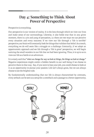 Day 4: Something to Think About
Power of Perspective
Perspective is everything.
Our perspective is our version of reality. It is the lens through which we view our lives
and make sense of our surroundings. Likewise, it also holds true that in any given
moment, there is a yin and yang of perception, i.e. there are two ways we can perceive
every situation and every outcome. If we view our life through a ‘life is terrible’
perspective,ourbrainwillconstantlylookforthingsthatvalidatethatbelief.Asaresult,
everything we do will seem like a struggle or a challenge. Contrarily, if we adopt an
opportunistic approach and see life through a ‘life is great’ perspective, we will begin
noticing the small wonders in our life that we had been ignoring. Thus, it is up to us to
view our life as a battle or an adventure.
It is wisely said that “when we change the way we look at things, the things we look at change.”
Negative experiences might confer a hidden benefit to our well-being if we choose to
perceive them in that way. Say, if you were to lose your job, you could choose to look at
it as an opportunity to pursue your passion. Life isn’t always great, but we can always
choose to see the brighter side.
By fundamentally understanding that our life is always characterised by contrasts,
every setback can be seen as a setup for a comeback and a passage to a better opportunity.
28
C
M
Y
CM
MY
CY
CMY
K
Set 1 new.pdf 7 26/07/21 1:41 PM
 