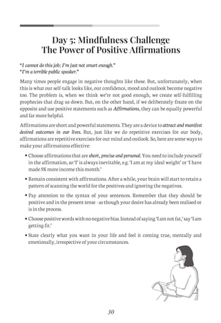 Day 5: Mindfulness Challenge
The Power of Positive Affirmations
“I cannot do this job; I’m just not smart enough.”
“I’m a terrible public speaker.”
Many times people engage in negative thoughts like these. But, unfortunately, when
this is what our self-talk looks like, our confidence, mood and outlook become negative
too. The problem is, when we think we’re not good enough, we create self-fulfilling
prophecies that drag us down. But, on the other hand, if we deliberately fixate on the
opposite and use positive statements such as Affirmations, they can be equally powerful
and far more helpful.
Affirmationsareshortandpowerfulstatements.Theyareadevicetoattract and manifest
desired outcomes in our lives. But, just like we do repetitive exercises for our body,
affirmations are repetitive exercises for our mind and outlook. So, here are some ways to
make your affirmations effective:
30
Choose affirmations that are short, precise and personal. You need to include yourself
in the affirmation, so ‘I’ is always inevitable, e.g. ‘I am at my ideal weight’ or ‘I have
made 5% more income this month.’
Remain consistent with affirmations. After a while, your brain will start to retain a
pattern of scanning the world for the positives and ignoring the negatives.
Pay attention to the syntax of your sentences. Remember that they should be
positive and in the present tense - as though your desire has already been realised or
is in the process.
Choosepositivewordswithnonegativebias.Insteadofsaying‘Iamnotfat,’say‘Iam
getting fit.’
State clearly what you want in your life and feel it coming true, mentally and
emotionally, irrespective of your circumstances.
C
M
Y
CM
MY
CY
CMY
K
Set 1 new.pdf 9 26/07/21 1:41 PM
 