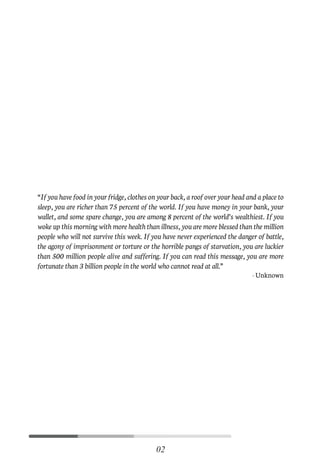 “If you have food in your fridge, clothes on your back, a roof over your head and a place to
sleep, you are richer than 75 percent of the world. If you have money in your bank, your
wallet, and some spare change, you are among 8 percent of the world’s wealthiest. If you
woke up this morning with more health than illness, you are more blessed than the million
people who will not survive this week. If you have never experienced the danger of battle,
the agony of imprisonment or torture or the horrible pangs of starvation, you are luckier
than 500 million people alive and suffering. If you can read this message, you are more
fortunate than 3 billion people in the world who cannot read at all.”
-Unknown
02
C
M
Y
CM
MY
CY
CMY
K
Initial pages New.pdf 5 26/07/21 3:19 PM
 
