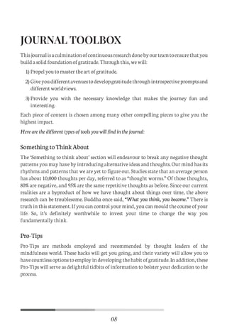 JOURNAL TOOLBOX
Thisjournalisaculminationofcontinuousresearchdonebyourteamtoensurethatyou
build a solid foundation of gratitude. Through this, we will:
Each piece of content is chosen among many other compelling pieces to give you the
highest impact.
Here are the different types of tools you will find in the journal:
SomethingtoThinkAbout
The ‘Something to think about’ section will endeavour to break any negative thought
patterns you may have by introducing alternative ideas and thoughts. Our mind has its
rhythms and patterns that we are yet to figure out. Studies state that an average person
has about 10,000 thoughts per day, referred to as “thought worms.” Of those thoughts,
80% are negative, and 95% are the same repetitive thoughts as before. Since our current
realities are a byproduct of how we have thought about things over time, the above
research can be troublesome. Buddha once said, “What you think, you become.” There is
truth in this statement. If you can control your mind, you can mould the course of your
life. So, it’s definitely worthwhile to invest your time to change the way you
fundamentally think.
Pro-Tips
Pro-Tips are methods employed and recommended by thought leaders of the
mindfulness world. These hacks will get you going, and their variety will allow you to
have countless options to employ in developing the habit of gratitude. In addition, these
Pro-Tips will serve as delightful tidbits of information to bolster your dedication to the
process.
Propel you to master the art of gratitude.
Giveyoudifferentavenuestodevelopgratitudethroughintrospectivepromptsand
different worldviews.
Provide you with the necessary knowledge that makes the journey fun and
interesting.
1)
2)
3)
08
C
M
Y
CM
MY
CY
CMY
K
Initial pages New.pdf 11 26/07/21 3:19 PM
 