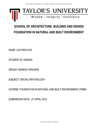  
TAYLOR’S UNIVERSITY | SABD | FNBE | SOCIAL PSYCHOLOGY 
SCHOOL OF ARCHITECTURE, BUILDING AND DESIGN
FOUNDATION IN NATURAL AND BUILT ENVIRONMENT
 
 
 
NAME: LAU MAO HUA 
 
STUDENT ID: 0320249 
 
GROUP: MONDAY 4PM­6PM 
 
SUBJECT: SOCIAL PSYCHOLOGY 
 
COURSE: FOUNDATION IN NATURAL AND BUILT ENVIRONMENT (FNBE) 
 
SUBMISSION DATE : 27 APRIL 2015 
 
 
 
 
LAU MAO HUA | 0320249 
 