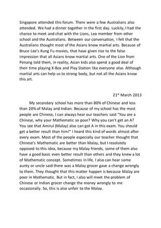 Singapore attended this forum. There were a few Australians also
attended. We had a dinner together in the first day. Luckily, I had the
chance to meet and chat with the Lions, Leo member from other
school and the Australians. Between our conversation, I felt that the
Australians thought most of the Asians know martial arts. Because of
Bruce Lee’s Kung Fu movies, that have given rise to the false
impression that all Asians know martial arts. One of the Lion from
Penang told them, in reality, Asian kids also spend a good deal of
their time playing X-Box and Play Station like everyone else. Although
martial arts can help us to strong body, but not all the Asians know
this art.
21st
March 2013
My secondary school has more than 80% of Chinese and less
than 20% of Malay and Indian. Because of my school has the most
people are Chinese, I can always hear our teachers said “You are a
Chinese, why your Mathematic so poor? Why you can’t get an A?
You see that Amirul (Malay) also can got A in this exam. You should
get a better result than him!” I heard this kind of words almost after
every exam. Most of the people especially our teacher thought that
Chinese’s Mathematic are better than Malay, but I resolutely
opposed to this idea, because my Malay friends, some of them also
have a good basic even better result than others and they knew a lot
of Mathematic concept. Sometimes in life, I also can hear some
aunty or uncle said there was a Malay grocer gave a change wrongly
to them. They thought that this matter happen is because Malay are
poor in Mathematic. But in fact, I also will meet the problem of
Chinese or Indian grocer change the money wrongly to me
occasionally. So, this is also unfair to the Malay.
 