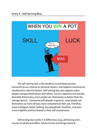 Entry 4 : Self-Serving Bias
The self-serving bias is the tendency to attribute positive
outcomes to our internal or personal factors, and negative outcomesto
situationalor external factors. Self-serving bias also appears when
people compare themselves with others. For on subjective and socially
desirable dimensions,most people see themselves as better than the
average person. Compared with people in general, most people see
themselves as more ethical, more competent at their job, friendlier,
more intelligent,better looking, less prejudiced, healthier, and even
more insightfuland less biased in their self-assessments.
Self-serving bias works in 4 differences way,attributing one’s
success to ability and effort, failure to luck and things external,
 