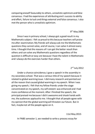 comparingoneself favourably to others, unrealistic optimism and false
consensus. I had the experiences of attributingone’s success to ability
and effort, failure to luck and things external and false consensus. I also
met the person who is unrealistic optimism.
9th
May 2006
Since I was in primary school, I alwaysgot a good result in my
Mathematicsubject. I felt so proud to this because teachers will praise
me after examination.My friends will alwaysask me the Mathematic
questions they cannot solve, and of course, I can solve it almost every
time. I thought that the reasons of I can get the better result than
others and can solve any Mathematicquestions regardless of the
question is difficult or easy are because I have the talent in Mathematic
and I always do the exercises harder than others.
2nd
July 2012
Under a chance coincidence,I gave a speech in the assembly in
my secondary school. That was a serious title of my speech because it
related to global warmingissue. I did many research and pointed out
all the reason that caused global warmingin my speech. When I was
giving my speech, I felt that my fellow friends under the stage
concentrated on my speech, my self-esteem was enhanced and I had
more confidence at the moment. After I finished the speech, the
principalpraised me because I did it awesome and shook hands with
me, the audiences applaudto me. I thought that all people agree with
my opinionthat the global warmingwill threaten our future. But in
fact, maybenot all the people agree on it.
11st May 2015
In FNBE semester 1, we needed to write a process essay for
 