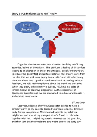 Entry 5 : CognitiveDissonance Theory
Cognitive dissonance refers to a situation involving conflicting
attitudes, beliefs or behaviours. This produces a feeling of discomfort
leading to an alteration in one of the attitudes, beliefs or behaviours
to reduce the discomfort and restore balance. This theory starts from
the idea that we seek consistency in our beliefs and attitudes in any
situation where two cognitions are inconsistent. According to Leon
Festinger, we hold many cognitions about the world and ourselves.
When they clash, a discrepancy is evoked, resulting in a state of
tension known as cognitive dissonance. As the experience of
dissonance is unpleasant, we are motivated to reduce or eliminate it,
and achieve consonance
5th
July 2014
Last year, because of my youngest sister desired to have a
birthday party, so my parents decided to prepare a special birthday
party for her in our house. We intended to invite our relatives,
neighbours and a lot of my youngest sister’s friend to celebrate
together with her. I helped my parents to construct the guest list,
and then sent out the invitations two weeks before the party day.
 